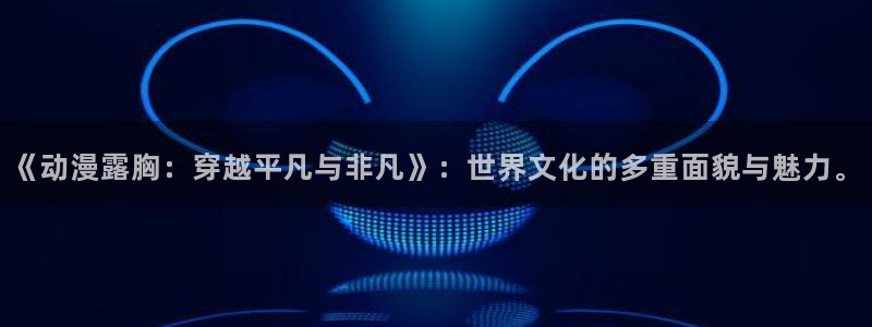omofun高分动漫:《动漫露胸:穿越平凡与非凡》:世界文化的多重面貌与魅力。配图